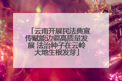 云南开展民法典宣传赋能边疆高质量发展 法治种子在云岭大地生根发芽