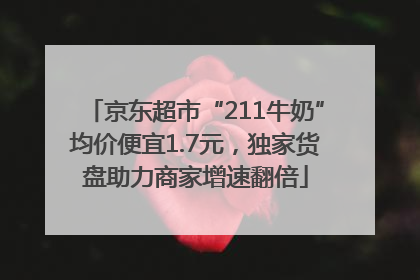 京东超市“211牛奶”均价便宜1.7元，独家货盘助力商家增速翻倍