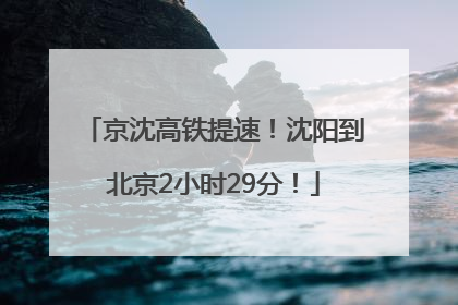 京沈高铁提速！沈阳到北京2小时29分！