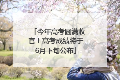 今年高考圆满收官！高考成绩将于6月下旬公布