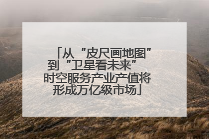 从“皮尺画地图”到“卫星看未来” 时空服务产业产值将形成万亿级市场