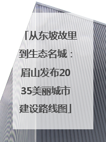 从东坡故里到生态名城：眉山发布2035美丽城市建设路线图