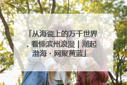 从海瓷上的万千世界，看懂滨州浪漫｜潮起渤海・网聚黄蓝