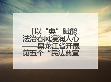 以“典”赋能 法治春风浸润人心——黑龙江省开展第五个“民法典宣传月”活动综述