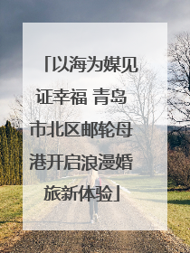 以海为媒见证幸福 青岛市北区邮轮母港开启浪漫婚旅新体验