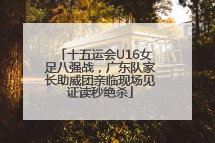 十五运会U16女足八强战，广东队家长助威团亲临现场见证读秒绝杀
