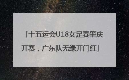 十五运会U18女足赛肇庆开赛，广东队无缘开门红