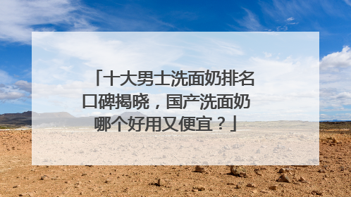 十大男士洗面奶排名口碑揭晓，国产洗面奶哪个好用又便宜？