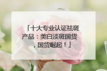 十大专业认证祛斑产品：美白淡斑国货，国货崛起！
