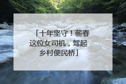 十年坚守！蕲春这位女司机，驾起乡村便民桥