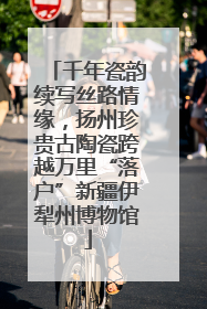 千年瓷韵续写丝路情缘，扬州珍贵古陶瓷跨越万里“落户”新疆伊犁州博物馆