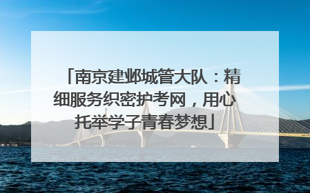 南京建邺城管大队：精细服务织密护考网，用心托举学子青春梦想