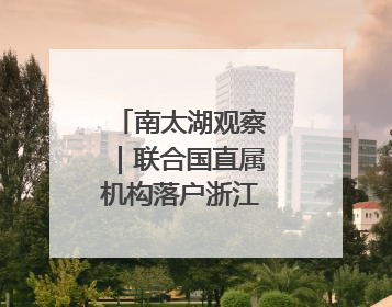 南太湖观察｜联合国直属机构落户浙江县城三年间