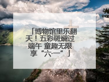 博物馆里乐翻天！五彩斑斓过端午 童趣无限享“六·一”