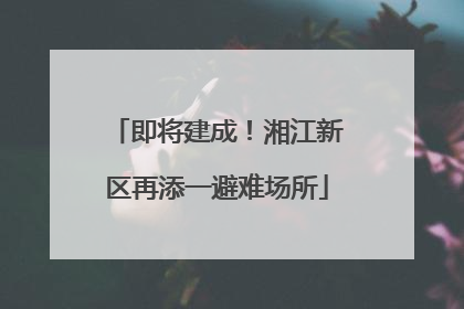 即将建成！湘江新区再添一避难场所