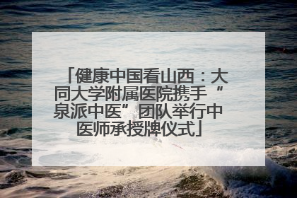 健康中国看山西：大同大学附属医院携手“泉派中医”团队举行中医师承授牌仪式