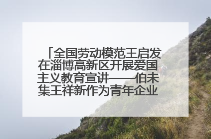 全国劳动模范王启发在淄博高新区开展爱国主义教育宣讲——伯未集王祥新作为青年企业家代表作主题演讲