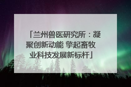 兰州兽医研究所：凝聚创新动能 擎起畜牧业科技发展新标杆