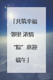 共筑幸福邻里 浓情“粽”意迎端午