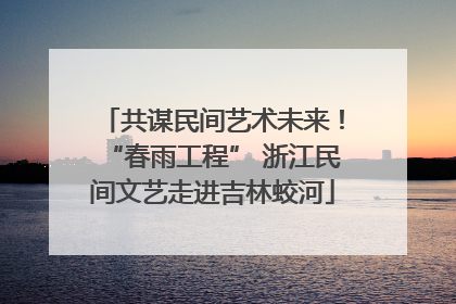 共谋民间艺术未来！“春雨工程” 浙江民间文艺走进吉林蛟河