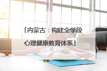 内蒙古：构建全学段心理健康教育体系