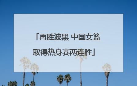 再胜波黑 中国女篮取得热身赛两连胜
