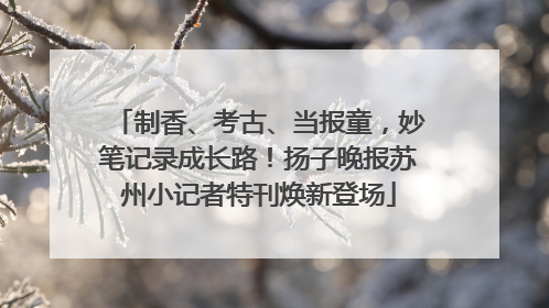 制香、考古、当报童，妙笔记录成长路！扬子晚报苏州小记者特刊焕新登场
