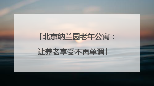 北京纳兰园老年公寓:让养老享受不再单调