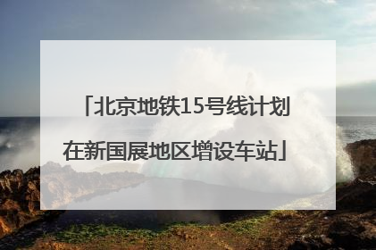 北京地铁15号线计划在新国展地区增设车站