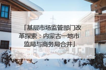 基层市场监管部门改革探索：内蒙古一地市监局与商务局合并
