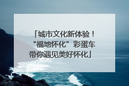城市文化新体验！“福地怀化”彩蛋车带你遇见美好怀化