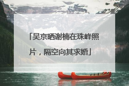 吴京晒谢楠在珠峰照片，隔空向其求婚