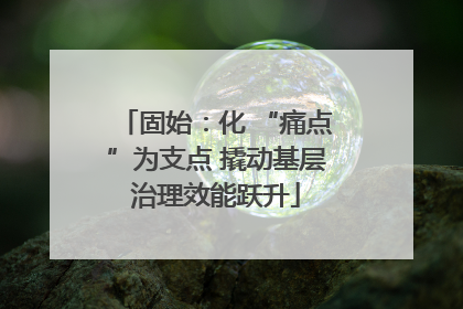 固始：化 “痛点”为支点 撬动基层治理效能跃升