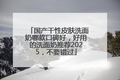 国产干性皮肤洗面奶哪款口碑好，好用的洗面奶推荐2025，不要错过
