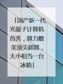 国产新一代光量子计算机首秀，算力媲美顶尖超算，大小相当一台冰箱