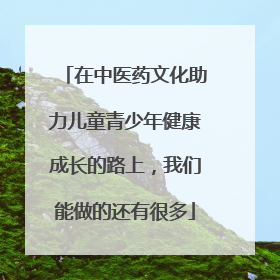 在中医药文化助力儿童青少年健康成长的路上，我们能做的还有很多