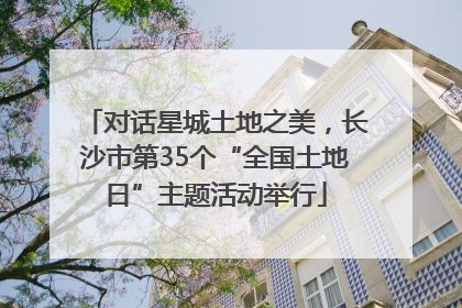 对话星城土地之美，长沙市第35个“全国土地日”主题活动举行