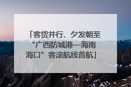 客货并行、夕发朝至 “广西防城港—海南海口”客滚航线首航