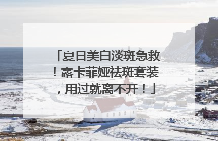 夏日美白淡斑急救！露卡菲娅祛斑套装，用过就离不开！
