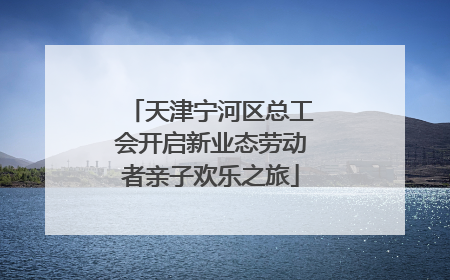 天津宁河区总工会开启新业态劳动者亲子欢乐之旅