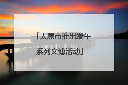 太原市推出端午系列文博活动