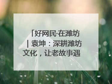 好网民·在潍坊｜袁坤：深耕潍坊文化，让老故事遇见新传播