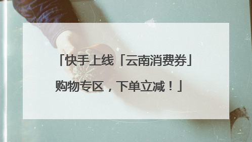 快手上线「云南消费券」购物专区，下单立减！