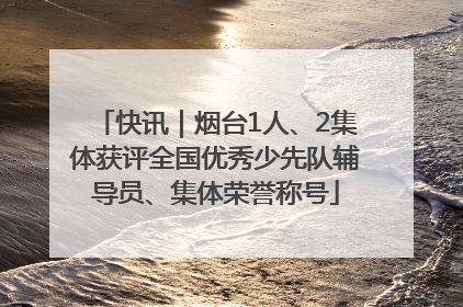 快讯｜烟台1人、2集体获评全国优秀少先队辅导员、集体荣誉称号