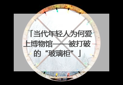 当代年轻人为何爱上博物馆——被打破的“玻璃柜”