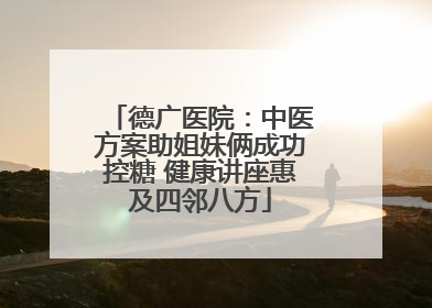 德广医院：中医方案助姐妹俩成功控糖 健康讲座惠及四邻八方
