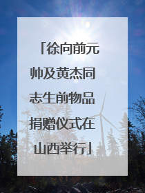 徐向前元帅及黄杰同志生前物品捐赠仪式在山西举行