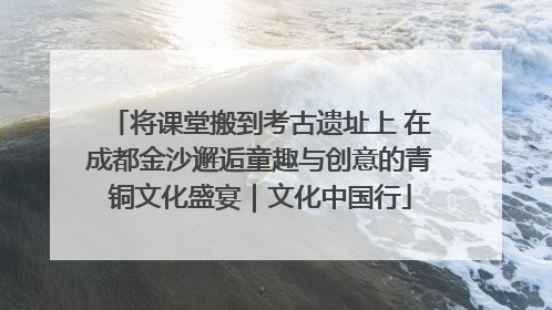将课堂搬到考古遗址上 在成都金沙邂逅童趣与创意的青铜文化盛宴｜文化中国行