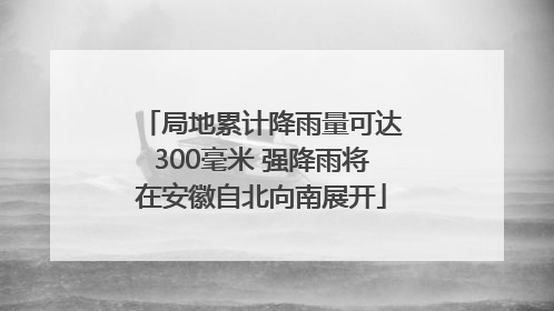 局地累计降雨量可达300毫米 强降雨将在安徽自北向南展开