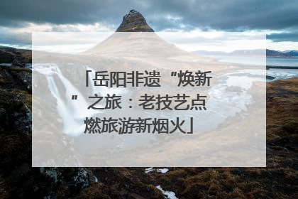 岳阳非遗“焕新”之旅：老技艺点燃旅游新烟火